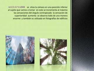 AGULO NADIR : se  sitúa la cámara en una posición inferior al sujeto que vamos a tomar  en este se incrementa al máximo las sensaciones del ángulo contrapicado  la sensación de  superioridad  aumenta  se observa todo de una manera enorme  y también es utilizado en fotografías de edificios  