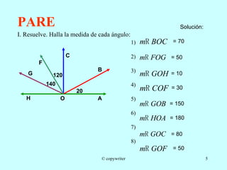 PARE I. Resuelve. Halla la medida de cada ángulo: 1) 2)  3) 4)  5) 6)  7)  8)  140 Solución: = 70 = 50 = 10 = 30 = 150 = 180 = 80 = 50 © copywriter B A O C F G H 20 120 