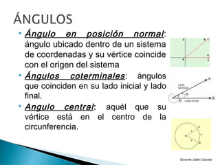  Ángulo en posición normal :
  ángulo ubicado dentro de un sistema
  de coordenadas y su vértice coincide
  con el origen del sistema
 Ángulos     coterminales : ángulos
  que coinciden en su lado inicial y lado
  final.
 Angulo     central : aquél que su
  vértice está en el centro de la
  circunferencia.


                                            Docente Julián Caicedo
 