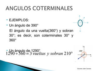  EJEMPLOS:
 Un ángulo de 390°

  El ángulo da una vuelta(360°) y sobran
  30°; es decir, son coterminales 30° y
  360°

   Un ángulo de 1290°
1290 ÷ 360 = 3 vueltas y sobran 210°


                                           Docente Julián Caicedo
 