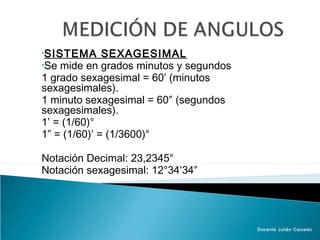 •SISTEMA      SEXAGESIMAL
•Se mide en grados minutos y segundos
1 grado sexagesimal = 60′ (minutos
sexagesimales).
1 minuto sexagesimal = 60″ (segundos
sexagesimales).
1’ = (1/60)°
1” = (1/60)′ = (1/3600)°

Notación Decimal: 23,2345°
Notación sexagesimal: 12°34′34″




                                        Docente Julián Caicedo
 