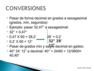  Pasar de forma decimal en grados a sexagesimal
  (grados, min, segundos)
 Ejemplo: pasar 32,47° a sexagesimal:
 32° + 0,47°
 0,47 X 60 = 28,2’       28’ + 0,2’
 0,2’ X 60 = 12”          32° 28’
                           12”
 Pasar de grados min y seg a decimal en gados:
 40° 24’ 12” a decimal: 40° + 24/60 + 12/3600=

  40,40°


                                          Docente Julián Caicedo
 