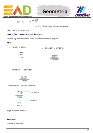 Geometria
54''

x
x = 0,9' ( lê-se ''nove décimos de minuto'')

Logo, 5'54'' = 5'+ 0,9'= 5,9'
OPERAÇÕES COM MEDIDAS DE ÂNGULOS
Observe alguns exemplos de como adicionar medidas de ângulos:
Adição


30º48' + 45º10'



10º36'30'' + 23º45'50''



43º18'20'' + 25º20'30''

Simplificando 33º81'80'', obtemos:

Logo, a soma é 34º22'20''.

Subtração
Observe os exemplos:

10

 