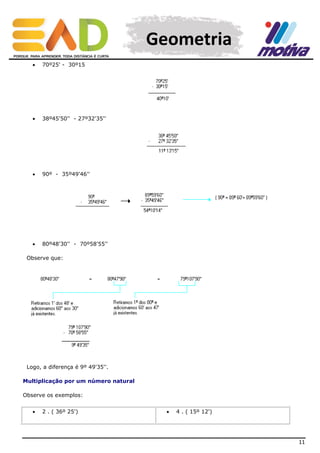 Geometria


70º25' - 30º15



38º45'50'' - 27º32'35''



90º - 35º49'46''



80º48'30'' - 70º58'55''

Observe que:

Logo, a diferença é 9º 49'35''.
Multiplicação por um número natural
Observe os exemplos:


2 . ( 36º 25')



4 . ( 15º 12')

11

 
