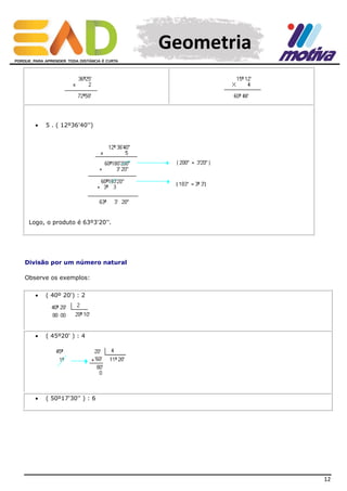 Geometria



5 . ( 12º36'40'')

Logo, o produto é 63º3'20''.

Divisão por um número natural
Observe os exemplos:


( 40º 20') : 2



( 45º20' ) : 4



( 50º17'30'' ) : 6

12

 