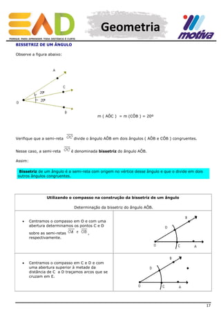 Geometria
BISSETRIZ DE UM ÂNGULO
Observe a figura abaixo:

m ( AÔC ) = m (CÔB ) = 20º

Verifique que a semi-reta
Nesse caso, a semi-reta

divide o ângulo AÔB em dois ângulos ( AÔB e CÔB ) congruentes.
é denominada bissetriz do ângulo AÔB.

Assim:
Bissetriz de um ângulo é a semi-reta com origem no vértice desse ângulo e que o divide em dois
outros ângulos congruentes.

Utilizando o compasso na construção da bissetriz de um ângulo
Determinação da bissetriz do ângulo AÔB.



Centramos o compasso em O e com uma
abertura determinamos os pontos C e D
sobre as semi-retas
respectivamente.



,

Centramos o compasso em C e D e com
uma abertura superior à metade da
distância de C a D traçamos arcos que se
cruzam em E.

17

 
