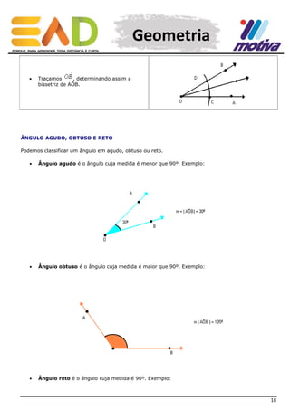 Geometria


Traçamos
, determinando assim a
bissetriz de AÔB.

ÂNGULO AGUDO, OBTUSO E RETO
Podemos classificar um ângulo em agudo, obtuso ou reto.


Ângulo agudo é o ângulo cuja medida é menor que 90º. Exemplo:



Ângulo obtuso é o ângulo cuja medida é maior que 90º. Exemplo:



Ângulo reto é o ângulo cuja medida é 90º. Exemplo:

18

 