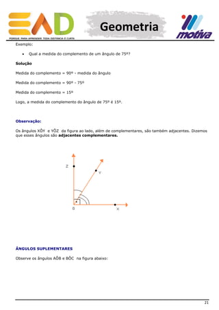 Geometria
Exemplo:


Qual a medida do complemento de um ângulo de 75º?

Solução
Medida do complemento = 90º - medida do ângulo
Medida do complemento = 90º - 75º
Medida do complemento = 15º
Logo, a medida do complemento do ângulo de 75º é 15º.

Observação:
Os ângulos XÔY e YÔZ da figura ao lado, além de complementares, são também adjacentes. Dizemos
que esses ângulos são adjacentes complementares.

ÂNGULOS SUPLEMENTARES
Observe os ângulos AÔB e BÔC na figura abaixo:

21

 