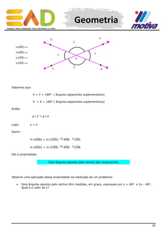 Geometria

Sabemos que:
X + Y = 180º ( ângulos adjacentes suplementares)
X + K = 180º ( ângulos adjacentes suplementares)
Então:

Logo:

y=k

Assim:
m (AÔB) = m (CÔD)

AÔB

CÔD

m (AÔD) = m (CÔB)

AÔD

CÔB

Daí a propriedade:
Dois ângulos opostos pelo vértice são congruentes.

Observe uma aplicação dessa propriedade na resolução de um problema:


Dois ângulos opostos pelo vértice têm medidas, em graus, expressas por x + 60º e 3x - 40º.
Qual é o valor de x?

24

 