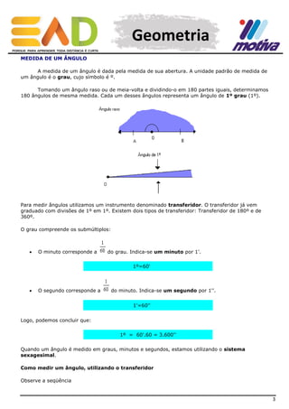 Geometria
MEDIDA DE UM ÂNGULO
A medida de um ângulo é dada pela medida de sua abertura. A unidade padrão de medida de
um ângulo é o grau, cujo símbolo é º.
Tomando um ângulo raso ou de meia-volta e dividindo-o em 180 partes iguais, determinamos
180 ângulos de mesma medida. Cada um desses ângulos representa um ângulo de 1º grau (1º).

Para medir ângulos utilizamos um instrumento denominado transferidor. O transferidor já vem
graduado com divisões de 1º em 1º. Existem dois tipos de transferidor: Transferidor de 180º e de
360º.
O grau compreende os submúltiplos:



O minuto corresponde a

do grau. Indica-se um minuto por 1'.
1º=60'



O segundo corresponde a

do minuto. Indica-se um segundo por 1''.
1'=60''

Logo, podemos concluir que:
1º = 60'.60 = 3.600''
Quando um ângulo é medido em graus, minutos e segundos, estamos utilizando o sistema
sexagesimal.
Como medir um ângulo, utilizando o transferidor
Observe a seqüência

3

 
