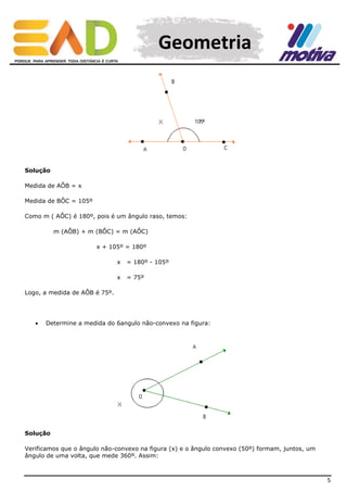 Geometria

Solução
Medida de AÔB = x
Medida de BÔC = 105º
Como m ( AÔC) é 180º, pois é um ângulo raso, temos:
m (AÔB) + m (BÔC) = m (AÔC)
x + 105º = 180º
x

= 180º - 105º

x

= 75º

Logo, a medida de AÔB é 75º.



Determine a medida do 6angulo não-convexo na figura:

Solução
Verificamos que o ângulo não-convexo na figura (x) e o ângulo convexo (50º) formam, juntos, um
ângulo de uma volta, que mede 360º. Assim:

5

 