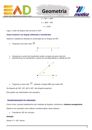 Geometria
x + 50º = 360º
x = 360º - 50º
x = 310º
Logo, o valor do ângulo não-convexo é 310º.
Como construir um ângulo utilizando o transferidor
Observe a seqüência utilizada na construção de um ângulo de 50º:


Traçamos uma semi-reta

.




Colocamos o centro do transferidor sobre a origem da semi-reta (A).
Identificamos no transferidor o ponto (C) correspondente à medida de 50º.



Traçamos a semi-reta

, obtendo o ângulo BÂC que mede 50º.

Os ângulos de 30º, 45º, 60º e 90º são ângulos especiais.
Eles podem ser desenhados com esquadro.

TRANSFORMAÇÃO DE UNIDADES
Como vimos, quando trabalhamos com medidas de ângulos, utilizamos o sistema sexagesimal.
Observe nos exemplos como efetuar transformações nesse sistema:


Transforme 30º em minutos.

Solução
Sendo 1º = 60', temos:

6

 