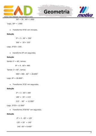 Geometria
30º = 30 . 60'= 1.800
'Logo, 30º = 1.800



Transforme 5º35' em minutos.

Solução
5º = 5 . 60' = 300'
300' + 35'= 335'
Logo, 5º35'= 335'.



transforme 8º em segundos.

Solução
Sendo 1º = 60', temos:
8º = 8 . 60'= 480
'Sendo 1'= 60'', temos:
480'= 480 . 60'' = 28.800''
Logo, 8º = 28.800''.



Transforme 3º35' em segundos.

Solução
3º = 3 . 60'= 180'
180' + 35' = 215'
215' . 60'' = 12.900''
Logo, 3º35'= 12.900''


Transforme 2º20'40'' em segundos.

Solução
2º = 2 . 60' = 120'
120' + 20' = 140'
140'. 60''= 8.400''

7

 