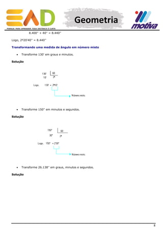 Geometria
8.400'' + 40'' = 8.440''
Logo, 2º20'40'' = 8.440''
Transformando uma medida de ângulo em número misto


Transforme 130' em graus e minutos.

Solução



Transforme 150'' em minutos e segundos.

Solução



Transforme 26.138'' em graus, minutos e segundos.

Solução

8

 