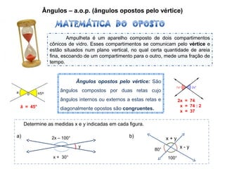 Ângulos – a.o.p. (ângulos opostos pelo vértice)
Ampulheta é um aparelho composto de dois compartimentos
cônicos de vidro. Esses compartimentos se comunicam pelo vértice e
estão situados num plano vertical, no qual certa quantidade de areia
fina, escoando de um compartimento para o outro, mede uma fração de
tempo.
Ângulos opostos pelo vértice: São
ângulos compostos por duas retas cujo
ângulos internos ou externos a estas retas e
diagonalmente opostos são congruentes.â = 45°
2x = 74
x = 74 : 2
x = 37
Determine as medidas x e y indicadas em cada figura.
a) b)2x – 100°
x + 30°
y
80°
100°
x + y
x - y
 