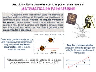 Ângulos – Retas paralelas cortadas por uma transversal
O teodolito é um instrumento óptico de medição de
posições relativas utilizado na topografia, na geodésia e na
agrimensura para realizar medidas de ângulos verticais e
horizontais. No seu interior, possui prismas e lentes que, ao
desviar o raio de luz, permitem uma rápida e simples leitura
dos limbos (rebordo exterior de um círculo) graduados em
graus, minutos e segundos.
Duas retas paralelas cortadas por
uma reta transversal determinam
ângulos correspondentes
congruentes, isto é, têm as
mesmas medidas.
Ângulos correspondentes:
possuem a mesma posição em
relação às retas paralelas e à
transversal.
Na figura ao lado, r // s. Quais os valores de a e b, em
graus, sabendo que, a = 2x + 50° e b = 4x – 30°? a
b
r
s
t
 