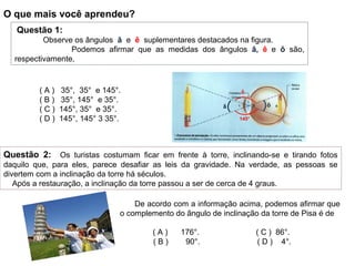 Questão 2: Os turistas costumam ficar em frente à torre, inclinando-se e tirando fotos
daquilo que, para eles, parece desafiar as leis da gravidade. Na verdade, as pessoas se
divertem com a inclinação da torre há séculos.
Após a restauração, a inclinação da torre passou a ser de cerca de 4 graus.
De acordo com a informação acima, podemos afirmar que
o complemento do ângulo de inclinação da torre de Pisa é de
( A ) 176°. ( C ) 86°.
( B ) 90°. ( D ) 4°.
Questão 1:
Observe os ângulos â e ê suplementares destacados na figura.
Podemos afirmar que as medidas dos ângulos â, ê e ô são,
respectivamente,
( A ) 35°, 35° e 145°.
( B ) 35°, 145° e 35°.
( C ) 145°, 35° e 35°.
( D ) 145°, 145° 3 35°. 145°
ôâ
ê
O que mais você aprendeu?
 