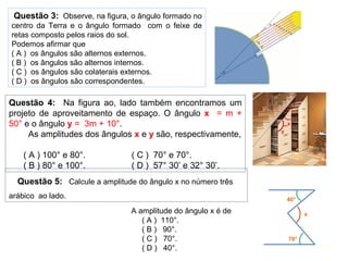Questão 3: Observe, na figura, o ângulo formado no
centro da Terra e o ângulo formado com o feixe de
retas composto pelos raios do sol.
Podemos afirmar que
( A ) os ângulos são alternos externos.
( B ) os ângulos são alternos internos.
( C ) os ângulos são colaterais externos.
( D ) os ângulos são correspondentes.
Questão 4: Na figura ao, lado também encontramos um
projeto de aproveitamento de espaço. O ângulo x = m +
50° e o ângulo y = 3m + 10°.
As amplitudes dos ângulos x e y são, respectivamente,
( A ) 100° e 80°. ( C ) 70° e 70°.
( B ) 80° e 100°. ( D ) 57° 30’ e 32° 30’.
x
y
Questão 5: Calcule a amplitude do ângulo x no número três
arábico ao lado.
A amplitude do ângulo x é de
( A ) 110°.
( B ) 90°.
( C ) 70°.
( D ) 40°.
x
40°
70°
 