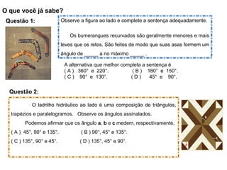 O que você já sabe?
Questão 1: Observe a figura ao lado e complete a sentença adequadamente.
Os bumerangues recurvados são geralmente menores e mais
leves que os retos. São feitos de modo que suas asas formem um
ângulo de _____ a no máximo _____ .
A alternativa que melhor completa a sentença é
( A ) 360° e 220°. ( B ) 180° e 150°.
( C ) 90° e 130°. ( D ) 45° e 90°.
Questão 2:
O ladrilho hidráulico ao lado é uma composição de triângulos,
trapézios e paralelogramos. Observe os ângulos assinalados.
Podemos afirmar que os ângulo a, b e c medem, respectivamente,
( A ) 45°, 90° e 135°. ( B ) 90°, 45° e 135°.
( C ) 135°, 90° e 45°. ( D ) 135°, 45° e 90°.
a
b
c
 