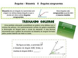 Ângulos - Bissetriz X Ângulos congruentes
Dois ângulos são
congruentes quando têm
a mesma medida.
Bissetriz de um ângulo é a semirreta com
origem no vértice desse ângulo e que o
divide em dois outros ângulos
congruentes.
Uma perfeita colocação possibilitará ao goleiro uma defesa com o
mínimo de esforço. Um posicionamento correto do goleiro possibilita
a diminuição do ângulo para o chute do atacante. A boa técnica
recomenda que o goleiro se encontre na bissetriz do angulo formado
pelos postes laterais da meta e a bola.
Na figura ao lado, a semirreta OP
é bissetriz do ângulo AOB. Então, a
medida do ângulo AOB é ______ .
 