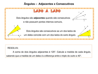 Ângulos – Adjacentes x Consecutivos
Dois ângulos são consecutivos se um dos lados de
um deles coincide com um dos lados do outro ângulo.
Dois ângulos são adjacentes quando são consecutivos
e não possuem pontos internos comuns.
RESOLVA:
A soma de dois ângulos adjacentes é 120°. Calcule a medida de cada ângulo,
sabendo que a medida de um deles é a diferença entre o triplo do outro e 40°.
 