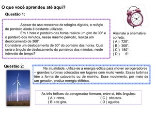 O que você aprendeu até aqui?
Questão 1:
Assinale a alternativa
correta:
( A ) 720°.
( B ) 360°.
( C ) 180°.
( D ) 5°.
Apesar do uso crescente de relógios digitais, o relógio
de ponteiro ainda é bastante utilizado.
Em 1 hora o ponteiro das horas realiza um giro de 30° e
o ponteiro dos minutos, nesse mesmo período, realiza um
deslocamento de 360°.
Considere um deslocamento de 60° do ponteiro das horas. Qual
será o ângulo de deslocamento do ponteiros dos minutos, neste
intervalo de tempo?
Na atualidade, utiliza-se a energia eólica para mover aerogeradores
– grandes turbinas colocadas em lugares com muito vento. Essas turbinas
têm a forma de catavento ou de moinho. Esse movimento, por meio de
um gerador, produz energia elétrica.
As três hélices do aerogerador formam, entre si, três ângulos:
( A ) retos. ( C ) obtusos.
( B ) de giro. ( D ) agudos.
Questão 2:
 