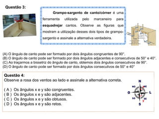 Questão 3:
Grampo-sargento de canto/córner é uma
ferramenta utilizada pelo marceneiro para
esquadrejar cantos. Observe as figuras que
mostram a utilização desses dois tipos de grampo-
sargento e assinale a alternativa verdadeira.
(A) O ângulo de canto pode ser formado por dois ângulos congruentes de 90°.
(B) O ângulo de canto pode ser formado por dois ângulos adjacentes e consecutivos de 50° e 40°.
(C) Ao traçarmos a bissetriz do ângulo de canto, obtemos dois ângulos consecutivos de 90°.
(D) O ângulo de canto pode ser formado por dois ângulos consecutivos de 50° e 40°
Questão 4:
Observe a rosa dos ventos ao lado e assinale a alternativa correta.
( A ) Os ângulos x e y são congruentes.
( B ) Os ângulos x e y são adjacentes.
( C ) Os ângulos x e y são obtusos.
( D ) Os ângulos x e y são retos.
x
y
 