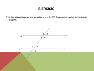 EJERCICIO 
En la figura las rectas p y q son paralelas y m < 3= 55º. Encuentre la medida de los demás ángulos. 
2 
1 
3 
4 
5 
7 
6 
8 
p 
q  