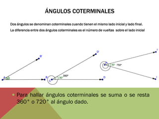 ÁNGULOS COTERMINALES 
Dos ángulos se denominan coterminales cuando tienen el mismo lado inicial y lado final. 
La diferencia entre dos ángulos coterminales es el número de vueltas sobre el lado inicial 
Para hallar ángulos coterminales se suma o se resta 360° o 720° al ángulo dado. 
 