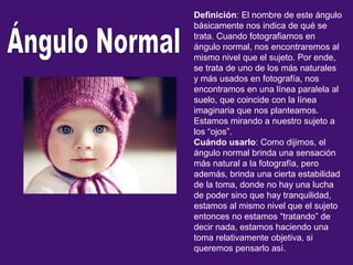 Definición: El nombre de este ángulo
básicamente nos indica de qué se
trata. Cuando fotografiamos en
ángulo normal, nos encontraremos al
mismo nivel que el sujeto. Por ende,
se trata de uno de los más naturales
y más usados en fotografía, nos
encontramos en una línea paralela al
suelo, que coincide con la línea
imaginaria que nos planteamos.
Estamos mirando a nuestro sujeto a
los “ojos”.
Cuándo usarlo: Como dijimos, el
ángulo normal brinda una sensación
más natural a la fotografía, pero
además, brinda una cierta estabilidad
de la toma, donde no hay una lucha
de poder sino que hay tranquilidad,
estamos al mismo nivel que el sujeto
entonces no estamos “tratando” de
decir nada, estamos haciendo una
toma relativamente objetiva, si
queremos pensarlo así.
 