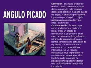 Definición: El ángulo picado se
realiza cuando hacemos la toma
desde un ángulo más elevado,
desde una posición más alta que la
del sujeto. Con dicha perspectiva,
logramos que el sujeto u objeto
aparezca más pequeño, y por
ende, disminuido.
Cuándo usarlo: En este caso,
como adelantamos, podemos
lograr crear un efecto de
disminución o de poderío, en el
caso de quien está fotografiando o
mirando la fotografía. Si con el
normal tenemos una sensación de
equilibrio, con el contrapicado
estamos en un desequilibrio
intencional. Es un recurso
compositivo muy importante, no
solamente en los retratos, sino
también en la fotografía de
paisajes donde podemos lograr
una profundidad de campo más
importante.
 