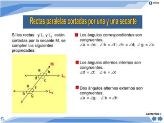 Inicio
Si las rectas y L1 y L2 están
cortadas por la secante M, se
cumplen las siguientes
propiedades:
Los ángulos correspondientes son
congruentes.
∠a ≡ ∠e; ∠ b ≡ ∠f ; ∠h ≡ ∠d; ∠ g ≡ ∠c
a b
h g
fe
d
c
L1
L2
M
Contenido 
Los ángulos alternos internos son
congruentes.
∠d ≡ ∠f; ∠ e ≡ ∠c
Dos ángulos alternos externos son
congruentes.
∠a ≡ ∠g; ∠ b ≡ ∠h
 