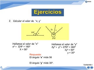 Inicio
2. Calcular el valor de “x, y”
Resolución
Hallamos el valor de “x”
xº + 124º = 180º
X = 56º
Respuesta:
El ángulo “x” mide 56
El ángulo “y” mide 30º.
Contenido 
124º
x
270º
y2y
Hallamos el valor de “y”
2yº + yº + 270º = 360º
3yº = 90º
y = 30º
 