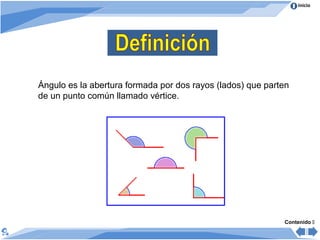 Inicio
Ángulo es la abertura formada por dos rayos (lados) que parten
de un punto común llamado vértice.
Contenido 
 