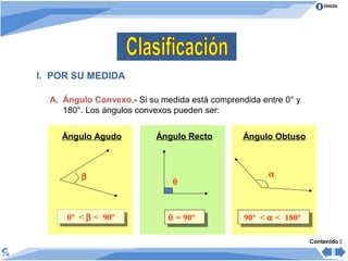 Inicio
I. POR SU MEDIDA
A. Ángulo Convexo.- Si su medida está comprendida entre 0° y
180°. Los ángulos convexos pueden ser:
Ángulo Agudo
0º < β < 90º0º < β < 90º
β
Ángulo Recto Ángulo Obtuso
θ = 90ºθ = 90º 90º < α < 180º90º < α < 180º
α
θ
Contenido 
 