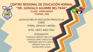 CENTRO REGIONAL DE EDUCACIÓN NORMAL
“DR. GONZALO AGUIRRE BELTRÁN”
CLAVE: 30DNL0002X
TUXPAN, VER
LICENCIATURA EN EDUCACIÓN PREESCOLAR
CURSO
FORMA, ESPACIO Y MEDIDA
MTRA. HERCY BAEZ CRUZ
INTEGRANTES
FLORENCIA LORENZO PERLA PATRICIA
GONZÁLEZ GÓMEZ ANGÉLICA SAMAR
HERNÁNDEZ BAUTISTA ARANTXA
MÁRQUEZ VIDAL KATIA
ZULEMA ORTIZ LICONA
 
