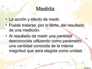 Medida
• La acción y efecto de medir.
• Puede tratarse, por lo tanto, del resultado
de una medición.
• Al resultado de medir una cantidad
desconocida utilizando como parámetro
una cantidad conocida de la misma
magnitud que será elegida como unidad.
 
