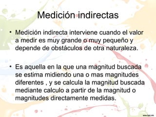 Medición indirectas
• Medición indirecta interviene cuando el valor
a medir es muy grande o muy pequeño y
depende de obstáculos de otra naturaleza.
• Es aquella en la que una magnitud buscada
se estima midiendo una o mas magnitudes
diferentes , y se calcula la magnitud buscada
mediante calculo a partir de la magnitud o
magnitudes directamente medidas.
 