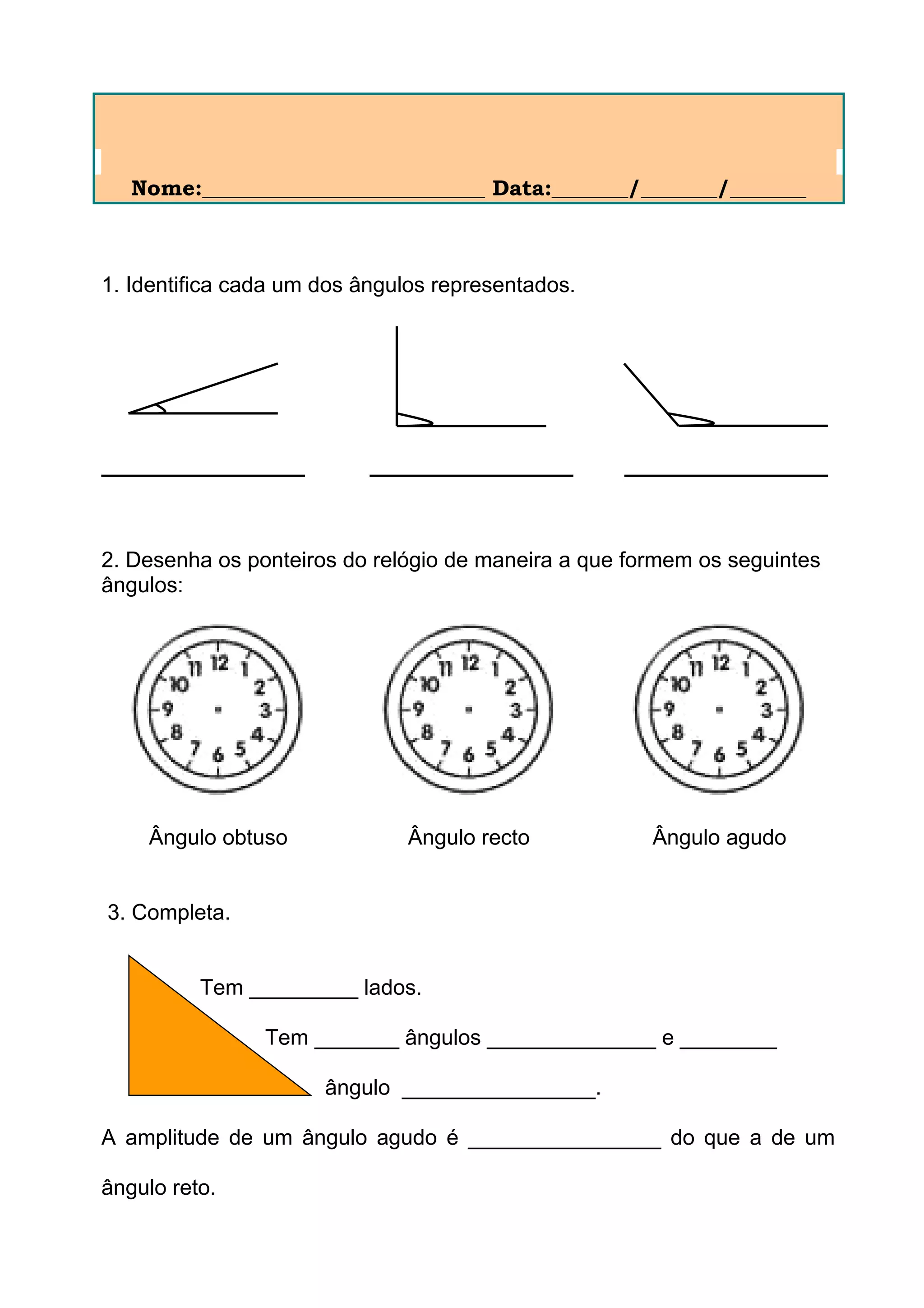 Nome:__________________________ Data:_______/_______/_______
1. Identifica cada um dos ângulos representados.
2. Desenha os ponteiros do relógio de maneira a que formem os seguintes
ângulos:
Ângulo obtuso Ângulo recto Ângulo agudo
3. Completa.
Tem _________ lados.
Tem _______ ângulos ______________ e ________
ângulo ________________.
A amplitude de um ângulo agudo é ________________ do que a de um
ângulo reto.