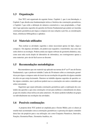 1.3 Organização
Este TCC está organizado da seguinte forma: Capítulo 1, que é esta Introdução, o
Capítulo 2 que aborda uma fundamentação teórica e histórica das construções geométricas,
o Capítulo 3 que exibe a deﬁnição de números construtíveis e suas propriedades, o Capí-
tulo 4 que apresenta sugestões de questões do Ensino Fundamental que podem ser inseridas
construções geométricas por régua e compasso em suas soluções e por ﬁm, as considerações
ﬁnais, referências bibliográﬁcas e apêndice.
1.4 Materiais utilizados
Para realizar as atividades sugeridas o aluno necessitará apenas de lápis, régua e
compasso. Em algumas atividades, ele poderá usar esquadros e transferidor, mas estes não
serão efetivos na resolução. Poderia ainda usar algum software de geometria dinâmica, mas,
como nem toda escola dispõe de laboratório de informática, nos restringiremos apenas a
estes materiais, pois são de fácil acesso ao discente.
1.5 Recomendações metodológicas
Recomendamos que este material seja aplicado nas turmas do 6o ao 9o ano do Ensino
Fundamental, e que o professor trabalhe 2 aulas de 50 minutos sobre as construções geomé-
tricas por régua e compasso antes de inseri-las nas resoluções de questões de algum conteúdo
da série em que esteja lecionando. Daremos no trabalho algumas sugestões de questões so-
bre alguns conteúdos, mas o professor poderá usar as construções em outros conteúdos que
achar conveniente.
Sugerimos que sejam utilizadas construções geométricas após a exploração dos con-
teúdos das questões e que estas construções sirvam para melhorar o entendimento do aluno,
já que ele estudou a base teórica em aulas anteriores. Os alunos poderão trabalhar em grupos
ou individualmente nas resoluções das atividades.
1.6 Possíveis continuações
A proposta deste TCC poderá ser ampliada para o Ensino Médio, pois os alunos já
estarão mais acostumados com as construções geométricas e a presença de alguns conteúdos
desta fase são propícios para a sua utilização, tais como Conjuntos Numéricos, Intervalos,
Funções, Geometria Plana , Geometria Analítica, etc.
4
 