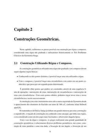 Capítulo 2
Construções Geométricas.
Neste capítulo, exibiremos os passos possíveis na construção por régua e compasso,
considerando uma régua não graduada e enfocaremos historicamente os Três Problemas
Clássicos da Geometria Grega.
2.1 Construção Utilizando Régua e Compasso.
As construções geométricas utlizando uma régua não graduada e um compasso devem
seguir algumas regras básicas:
• Conhecendo-se dois pontos distintos, é possível traçar uma reta utilizando a régua.
• Com o compasso, é possível traçar uma circunferência com centro em um ponto co-
nhecido e que passa por um segundo ponto determinado.
É permitido obter pontos que podem ser construídos através de uma sequência ﬁ-
nita de operações: intersecções de retas, intersecções de circunferências e intersecções de
retas com circunferências. Com esses pontos obtidos, podemos traçar novas retas e novas
circunferências e assim sucessivamente.
A construção com estes instrumentos tem sido a marca registrada da Geometria desde
o aparecimento dos elementos de Euclides em torno de 300 a.C, conforme relata Stillwell
apud [8].
Os matemáticos da Grécia Antiga já tinham um grande interesse por estas construções
e segundo [6] , o traçado de construções era conhecido como um jogo, que tinha suas regras,
e era considerado como um dos jogos mais fascinantes e absorventes daquela época.
Com o uso da régua e compasso, os gregos realizaram uma grande quantidade de
construções geométricas e solucionaram diversos problemas geométricos, tais como: cons-
trução de retas paralelas a uma reta dada, a bissecção de um ângulo, a bissecção de um
6
 