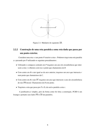 Figura 2.1: Mediatriz do segmento AB.
2.2.2 Construção de uma reta paralela a uma reta dada que passa por
um ponto exterior.
Considere uma reta r e um ponto P exterior a reta r. Podemos traçar uma reta paralela
a r passando por P utilizando os seguintes procedimentos:
• Utilizando o compasso centrado em P traçamos um arco de circunferência que inter-
secte a reta r e obtemos com isso o ponto que chamaremos de B.
• Com centro em B e raio igual ao do arco anterior, traçemos um arco que intersecta r
num ponto que chamaremos de C.
• Com centro em B e raio PC traçamos um arco que intersecte o arco de circunferência
de raio PB inicial. Chamaremos de D este ponto.
• Traçemos a reta que passa por P e D, ela será a paralela a reta r.
A justiﬁcativa é simples, pois da forma como foi feita a construção, PCBD é um
losango e portanto seus lados PD e CB são paralelos.
8
 