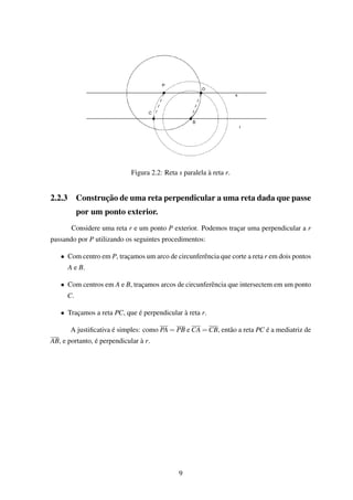Figura 2.2: Reta s paralela à reta r.
2.2.3 Construção de uma reta perpendicular a uma reta dada que passe
por um ponto exterior.
Considere uma reta r e um ponto P exterior. Podemos traçar uma perpendicular a r
passando por P utilizando os seguintes procedimentos:
• Com centro em P, traçamos um arco de circunferência que corte a reta r em dois pontos
A e B.
• Com centros em A e B, traçamos arcos de circunferência que intersectem em um ponto
C.
• Traçamos a reta PC, que é perpendicular à reta r.
A justiﬁcativa é simples: como PA = PB e CA = CB, então a reta PC é a mediatriz de
AB, e portanto, é perpendicular à r.
9
 