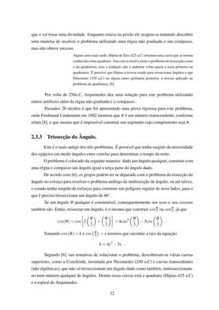 que o sol fosse uma divindade. Enquanto estava na prisão ele ocupou-se tentando descobrir
uma maneira de resolver o problema utilizando uma régua não graduada e um compasso,
mas não obteve sucesso.
Alguns anos mais tarde, Hípias de Elis (425 a.C) inventou uma curva que se tornou
conhecida como quadratiz. Esta curva resolve tanto o problema da trissecção como
o da quadratura, mas a tradução não é unânime sobre quem a usou primeiro na
quadratura. É possível que Hípias a tivesse usado para trissecionar ângulos e que
Dinostrato (350 a.C) ou algum outro geômetra posterior, a tivesse aplicado ao
problema da quadratura, [6].
Por volta de 250a.C, Arquimedes deu uma solução para este problema utilizando
outros artifícios além da régua não graduada e o compasso.
Passados 20 séculos é que foi apresentado uma prova rigorosa para este problema,
onde Ferdinand Lindemann em 1882 mostrou que π é um número transcendente, conforme
relata [8], e que mostra que é impossível construir um segmento cujo comprimento seja π.
2.3.3 Trissecção do Ângulo.
Este é o mais antigo dos três problemas. É possível que tenha surgido da necessidade
dos egípcios em medir ângulos entre estrelas para determinar o tempo da noite.
O problema é colocado da seguinte maneira: dado um ângulo qualquer, construir com
uma régua e compasso um ângulo igual a terça parte do ângulo dado.
De acordo com [6], os gregos podem ter se deparado com o problema da trisecção do
ângulo no esforço para resolver o problema análogo da multisecção de ângulo, ou até talvez,
o estudo tenha surgido de esforços para construir um polígono regular de nove lados, para o
que é preciso trisseccionar um ângulo de 60◦.
Se um ângulo θ qualquer é construtível, consequentemente seu seno e seu cosseno
também são. Então, trissectar um ângulo, é o mesmo que construir cosθ
3 ou senθ
3 , já que
cos(θ) = cos 2
θ
3
+
θ
3
= 4cos3 θ
3
−3cos
θ
3
.
Tomando cos(θ) = k e cos θ
3 = y teremos que encontar a raiz da equação:
k = 4y3
−3y .
Segundo [6], nas tentativas de solucionar o problema, descobriram-se várias curvas
superiores, como a Conchóide, inventada por Nicomedes (240 a.C) e curvas transcedentes
(não algébricas), que não só trisseccionam um ângulo dado como também, mutisseccionam-
no num número qualquer de ângulos. Dentre essas curvas está a quadratiz (Hípias-425 a.C)
e a espiral de Arquimedes.
12
 