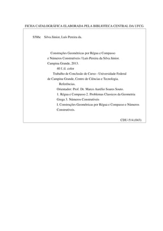 FICHA CATALOGRÁFICA ELABORADA PELA BIBLIOTECA CENTRAL DA UFCG.
S586c Silva Júnior, Luís Pereira da.
Construções Geométricas por Régua e Compasso
e Números Construtíveis / Luís Pereira da Silva Júnior.
Campina Grande, 2013.
40 f.:il. color
Trabalho de Conclusão de Curso - Universidade Federal
de Campina Grande, Centro de Ciências e Tecnologia.
Referências.
Orientador: Prof. Dr. Marco Aurélio Soares Souto.
1. Régua e Compasso 2. Problemas Classicos da Geometria
Grega 3. Números Construtíveis
I. Construções Geométricas por Régua e Compasso e Números
Construtíveis.
CDU-514.(043)
 