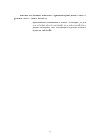 A busca de solucionar estes problemas foi de grande valia para o desenvolvimento da
geometria, levando a diversas descobertas.
O grande estímulo ao desenvolvimento da matemática inclusive para a criação de
novas teorias, dado pelos esforços continuados para se resolverem os três famosos
problemas da antiguidade, ilustra o valor heurístico de problemas matemáticos
atraentes não resolvidos, [6].
13
 
