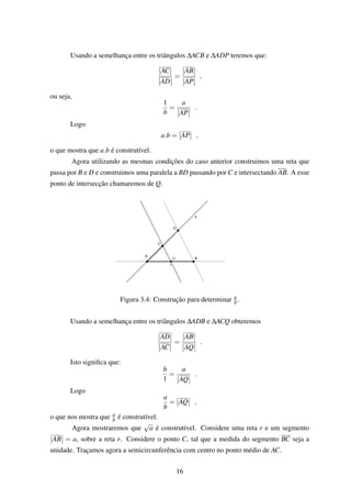 Usando a semelhança entre os triângulos ∆ACB e ∆ADP teremos que:
AC
AD
=
AB
AP
,
ou seja,
1
b
=
a
AP
.
Logo
a.b = AP ,
o que mostra que a.b é construtível.
Agora utilizando as mesmas condições do caso anterior construimos uma reta que
passa por B e D e construimos uma paralela a BD passando por C e intersectando AB. A esse
ponto de intersecção chamaremos de Q.
Figura 3.4: Construção para determinar a
b.
Usando a semelhança entre os triângulos ∆ADB e ∆ACQ obteremos
AD
AC
=
AB
AQ
.
Isto signiﬁca que:
b
1
=
a
AQ
.
Logo
a
b
= AQ ,
o que nos mostra que a
b é construtível.
Agora mostraremos que
√
a é construtível. Considere uma reta r e um segmento
AB = a, sobre a reta r. Considere o ponto C, tal que a medida do segmento BC seja a
unidade. Traçamos agora a semicircunferência com centro no ponto médio de AC.
16
 