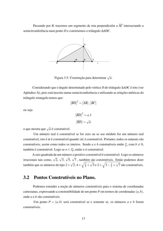 Passando por B, tracemos um segmento de reta perpendicular a AC intersectando a
semicircunferência num ponto D e construimos o triângulo ∆ADC.
Figura 3.5: Construção para determinar
√
a.
Considerando que o ângulo determinado pelo vértice D do triângulo ∆ADC é reto (ver
Apêndice A), pois está inscrito numa semicircunferência e utilizando as relações métricas do
triângulo retangulo temos que:
BD
2
= AB . BC
ou seja
BD
2
= a.1
BD =
√
a
o que mostra que
√
a é construtível.
Um número real é construtível se for zero ou se seu módulo for um número real
construtível, isto é α é construtível quando |α| é construtível. Portanto, todos os naturais são
construtíveis, assim como todos os inteiros. Sendo a e b construtíveis então a
b, com b = 0,
também é construtível. Logo se n ∈ Q, então n é construtível.
A raiz quadrada de um número a positivo construtível é construtível. Logo os números
irracionais tais como,
√
2,
√
3,
√
5,
√
7 , também são construtíveis. Então podemos dizer
também que os números do tipo 2+
√
2, 4+ 2
5 +
√
3 e 2+ 3− 1
5 +
√
7 são construtíveis.
3.2 Pontos Construtíveis no Plano.
Podemos estender a noção de números construtíveis para o sistema de coordenadas
cartesianas, expressando a construtibilidade de um ponto P em termos de coordenadas (a,b),
onde a e b são construtíveis.
Um ponto P = (a,b) será construtivel se e somente se, os números a e b forem
construtíveis.
17
 
