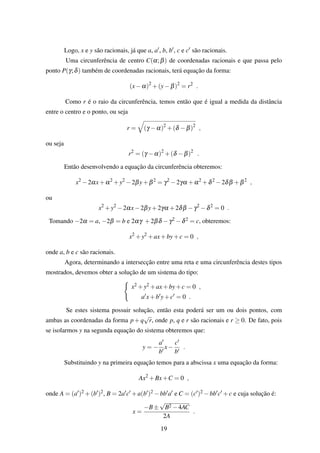 Logo, x e y são racionais, já que a, a , b, b , c e c são racionais.
Uma circunferência de centro C(α;β) de coordenadas racionais e que passa pelo
ponto P(γ;δ) também de coordenadas racionais, terá equação da forma:
(x−α)2
+(y−β)2
= r2
.
Como r é o raio da circunferência, temos então que é igual a medida da distância
entre o centro e o ponto, ou seja
r = (γ −α)2
+(δ −β)2
,
ou seja
r2
= (γ −α)2
+(δ −β)2
.
Então desenvolvendo a equação da circunferência obteremos:
x2
−2αx+α2
+y2
−2βy+β2
= γ2
−2γα +α2
+δ2
−2δβ +β2
,
ou
x2
+y2
−2αx−2βy+2γα +2δβ −γ2
−δ2
= 0 .
Tomando −2α = a, −2β = b e 2αγ +2βδ −γ2 −δ2 = c, obteremos:
x2
+y2
+ax+by+c = 0 ,
onde a, b e c são racionais.
Agora, determinando a intersecção entre uma reta e uma circunferência destes tipos
mostrados, devemos obter a solução de um sistema do tipo:
x2 +y2 +ax+by+c = 0 ,
a x+b y+c = 0 .
Se estes sistema possuir solução, então esta poderá ser um ou dois pontos, com
ambas as coordenadas da forma p+q
√
r, onde p, q e r são racionais e r ≥ 0. De fato, pois
se isolarmos y na segunda equação do sistema obteremos que:
y = −
a
b
x−
c
b
.
Substituindo y na primeira equação temos para a abscissa x uma equação da forma:
Ax2
+Bx+C = 0 ,
onde A = (a )2 +(b )2, B = 2a c +a(b )2 −bb a e C = (c )2 −bb c +c e cuja solução é:
x =
−B±
√
B2 −4AC
2A
.
19
 