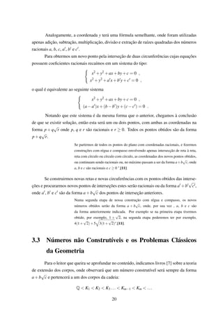 Analogamente, a coordenada y terá uma fórmula semelhante, onde foram utilizadas
apenas adição, subtração, multiplicação, divisão e extração de raízes quadradas dos números
racionais a, b, c, a , b e c .
Para obtermos um novo ponto pela interseção de duas circunferências cujas equações
possuem coeﬁcientes racionais recaímos em um sistema do tipo:
x2 +y2 +ax+by+c = 0 ,
x2 +y2 +a x+b y+c = 0 ,
o qual é equivalente ao seguinte sistema
x2 +y2 +ax+by+c = 0 ,
(a−a )x+(b−b )y+(c−c ) = 0 .
Notando que este sistema é da mesma forma que o anterior, chegamos à conclusão
de que se existir solução, então esta será um ou dois pontos, com ambas as coordenadas na
forma p + q
√
r onde p, q e r são racionais e r ≥ 0. Todos os pontos obtidos são da forma
p+q
√
r.
Se partirmos de todos os pontos do plano com coordenadas racionais, e ﬁzermos
construções com régua e compasso envolvendo apenas intersecção de reta à reta,
reta com círculo ou círculo com círculo, as coordenadas dos novos pontos obtidos,
ou continuam sendo racionais ou, no máximo passam a ser da forma a+b
√
c, onde
a, b e c são racionais e c ≥ 0 ",[11].
Se construirmos novas retas e novas circuferências com os pontos obtidos das interse-
ções e procurarmos novos pontos de interseções estes serão racionais ou da forma a +b
√
c ,
onde a , b e c são da forma a+b
√
c dos pontos de interseção anteriores.
Numa segunda etapa de nossa construção com régua e compasso, os novos
números obtidos serão da forma a + b
√
c, onde, por sua vez , a, b e c são
da forma anteriormente indicada. Por exemplo se na primeira etapa tivermos
obtido, por exemplo, 1 +
√
2, na segunda etapa poderemos ter por exemplo,
4(1+
√
2)+5 3(1+
√
2)",[11].
3.3 Números não Construtíveis e os Problemas Clássicos
da Geometria
Para o leitor que queira se aprofundar no conteúdo, indicamos livros [7] sobre a teoria
de extensão dos corpos, onde observará que um número construtível será sempre da forma
a+b
√
c e pertencerá a um dos corpos da cadeia:
Q < K1 < K2 < K3 ... < Km−1 < Km < ...
20
 